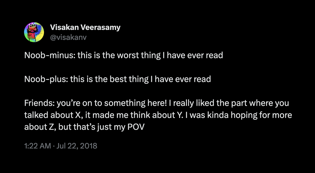 Tweet from @visakanv reads "Noob-minus: this is the worst thing I have ever read   Noob-plus: this is the best thing I have ever read  Friends: you’re on to something here! I really liked the part where you talked about X, it made me think about Y. I was kinda hoping for more about Z, but that’s just my POV"