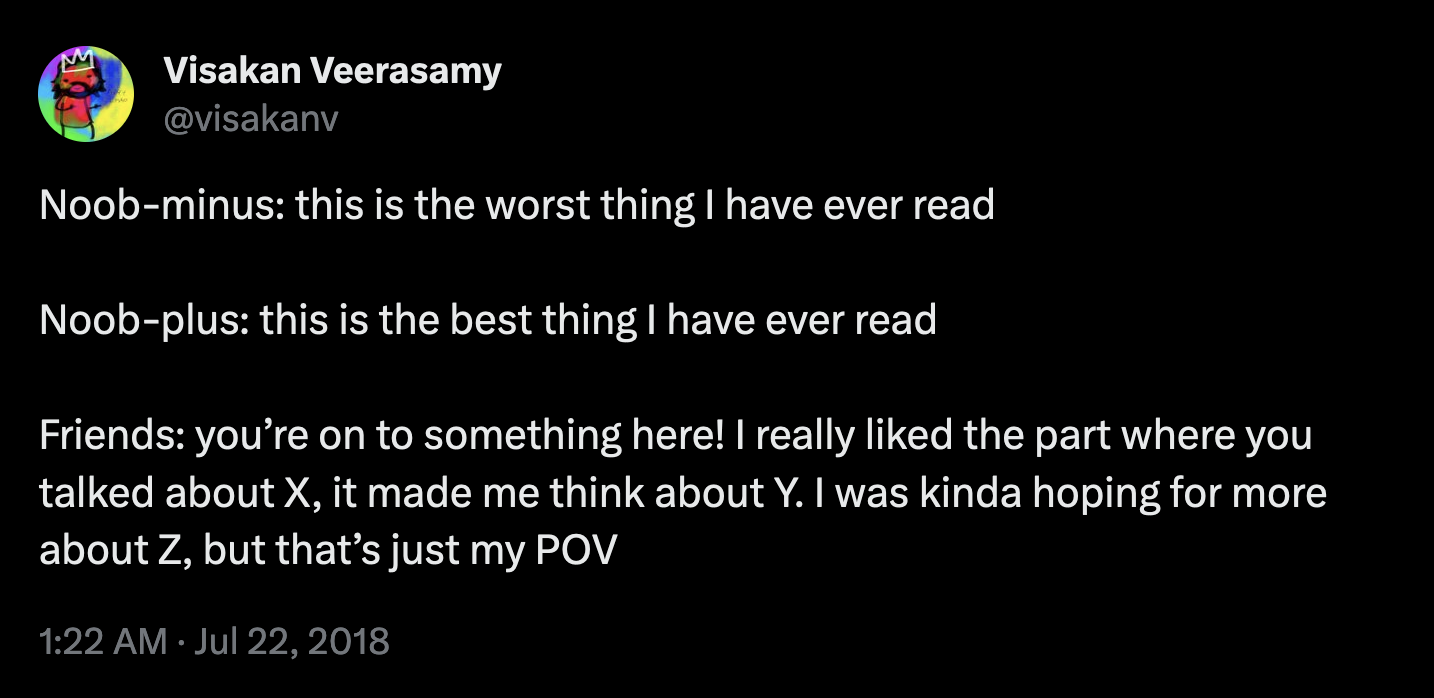Tweet from @visakanv reads "Noob-minus: this is the worst thing I have ever read   Noob-plus: this is the best thing I have ever read  Friends: you’re on to something here! I really liked the part where you talked about X, it made me think about Y. I was kinda hoping for more about Z, but that’s just my POV"
